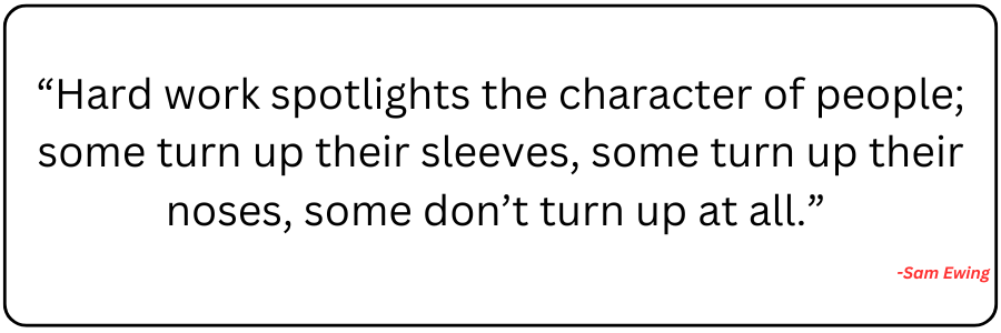 “Hard work spotlights the character of people; some turn up their sleeves, some turn up their noses, some don’t turn up at all.” -Sam Ewing